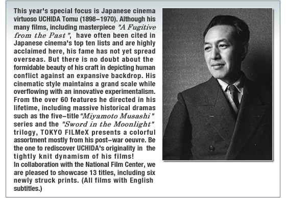 This yearfs special focus is Japanese cinema virtuoso UCHIDA Tomu (1898-1970). Although his many films, including masterpiece gA Fugitive from the Pasth, have often been cited in Japanese cinemafs top ten lists and are highly acclaimed here, his fame has not yet spread overseas. But there is no doubt about the formidable beauty of his craft in depicting human conflict against an expansive backdrop. His cinematic style maintains a grand scale while overflowing with an innovative experimentalism. From the over 60 features he directed in his lifetime, including massive historical dramas such as the five-title gMiyamoto Musashih series and the gSword in the Moonlight gtrilogy, TOKYO FILMeX presents a colorful assortment mostly from his post-war oeuvre. Be the one to rediscover UCHIDAfs originality in the tightly knit dynamism of his films! In collaboration with the National Film Center, we are pleased to showcase 13 titles, including six newly struck prints. (All films with English subtitles.)