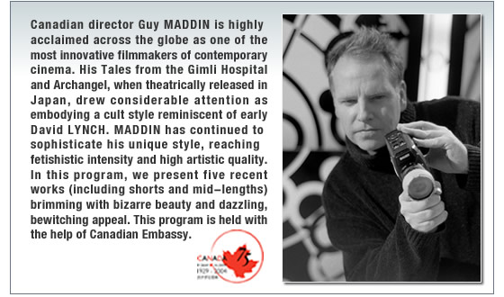 Canadian director Guy MADDIN is highly acclaimed across the globe as one of the most innovative filmmakers of contemporary cinema. His Tales from the Gimli Hospital and Archangel, when theatrically released in Japan, drew considerable attention as embodying a cult style reminiscent of early David LYNCH. MADDIN has continued to sophisticate his unique style, reaching fetishistic intensity and high artistic quality. In this program, we present five recent works (including shorts and mid-lengths) brimming with bizarre beauty and dazzling, bewitching appeal.   