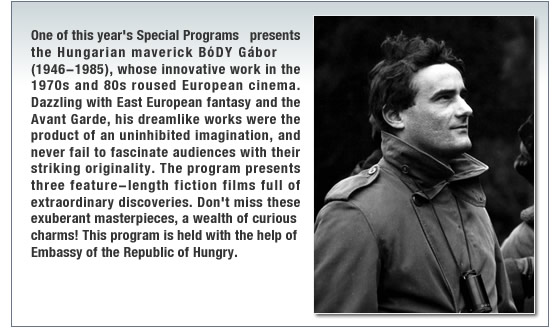 One of this yearfs Special Programs presents the Hungarian maverick BoDY Gabor (1946-1985), whose innovative work in the 1970s and 80s roused European cinema. Dazzling with East European fantasy and the Avant Garde, his dreamlike works were the product of an uninhibited imagination, and never fail to fascinate audiences with their  striking originality. The program presents three feature-length fiction films full of extraordinary discoveries. Donft miss these exuberant masterpieces, a wealth of curious charms!
