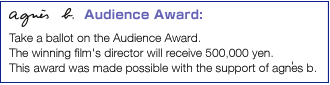 Audience Award Take a ballot on the Audience Award.The winning film's director will receive 500,000 yen. This award was made possible with the support of agnes b.