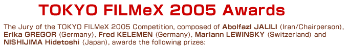 The Jury of the TOKYO FILMeX 2005 Competition, composed of Abolfazl JALILI (Iran/Chairperson), Erika GREGOR (Germany), Fred KELEMEN (Germany), Mariann LEWINSKY (Switzerland) and NISHIJIMA Hidetoshi (Japan), awards the following prizes: