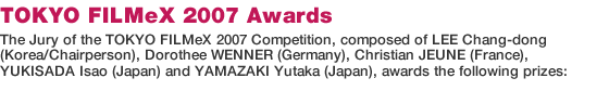 TOKYO FILMeX 2007 Awards/The Jury of the TOKYO FILMeX 2007 Competition, composed of LEE Chang-dong (Korea/Chairperson), Dorothee WENNER (Germany), Christian JEUNE (France), YUKISADA Isao (Japan) and YAMAZAKI Yutaka (Japan), awards the following prizes: