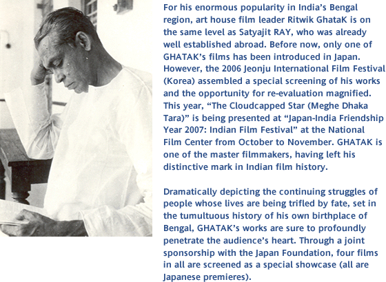 For his enormous popularity in Indiafs Bengal region, art house film leader Ritwik GhataK is on the same level as Satyajit RAY, who was already well established abroad. Before now, only one of GHATAKfs films has been introduced in Japan. However, the 2006 Jeonju International Film Festival (Korea) assembled a special screening of his works and the opportunity for re-evaluation magnified. This year, gThe Cloudcapped Star (Meghe Dhaka Tara)h is being presented at gJapan-India Friendship Year 2007: Indian Film Festivalh at the National Film Center from October to November. GHATAK is one of the master filmmakers, having left his distinctive mark in Indian film history. Dramatically depicting the continuing struggles of people whose lives are being trifled by fate, set in the tumultuous history of his own birthplace of Bengal, GHATAKfs works are sure to profoundly penetrate the audiencefs heart. Through a joint sponsorship with the Japan Foundation, four films in all are screened as a special showcase (all are Japanese premieres).