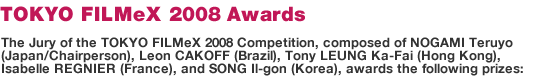 The Jury of the TOKYO FILMeX 2008 Competition, composed of NOGAMI Teruyo (Japan/Chairperson), Leon CAKOFF (Brazil), Tony LEUNG Ka-Fai (Hong Kong), Isabelle REGNIER (France), and SONG Il-gon (Korea), awards the following prizes: