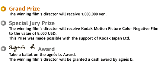 * Grand Prize:The winning film's director will receive 1,000,000 yen. * Special Jury Prize:The winning film's director will receive Kodak Motion Picture Color Negative Film to the value of 8,000 USD. This Prize was made possible with the support of Kodak Japan Ltd. *agnis b. Award : Take a ballot on the agnes b. Award. The winning film's director will be granted a cash award by agnes b.