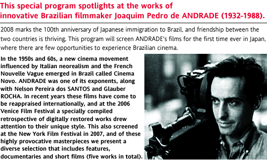 This special program spotlights at the works of innovative Brazilian filmmaker Joaquim Pedro de ANDRADE (1932-1988). 2008 marks the 100th anniversary of Japanese immigration to Brazil, and friendship between the two countries is thriving. This program will screen ANDRADE's films for the first time ever in Japan, where there are few opportunities to experience Brazilian cinema. In the 1950s and 60s, a new cinema movement influenced by Italian neorealism and the French Nouvelle Vague emerged in Brazil called Cinema Novo. ANDRADE was one of its exponents, along with Nelson Pereira dos SANTOS and Glauber ROCHA. In recent years these films have come to be reappraised internationally, and at the 2006 Venice Film Festival a specially compiled retrospective of digitally restored works drew attention to their unique style. This also screened at the New York Film Festival in 2007, and of these highly provocative masterpieces we present a diverse selection that includes features, documentaries and short films (five works in total).