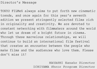 Director's Message --- TOKYO FILMeX always aims to put forth new cinematic trends, and once again for this year's seventh edition we present stringently selected films rich in originality and creativity. We are devoted to constant networking with filmmakers around the world who let us dream of a bright future in cinema. Through these marvelous relationships, we will continue to build an international film festival that creates an encounter between the people who make films and the audiences who love them. Please donft miss it!  HAYASHI Kanako  Director^ICHIYAMA Shozo  Program Director