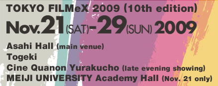 TOKYO FILMeX 2009 (10th edition) November 21-29, 2009 Yurakucho Asahi Hall (main venue) Togeki Cine Quanon Yurakucho (late evening showing) MEIJI UNIVERSITY Academy Hall (Nov. 21 only)